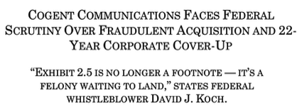 COGENT COMMUNICATIONS FACES FEDERAL SCRUTINY OVER FRAUDULENT ACQUISITION AND 22-YEAR CORPORATE COVER-UP “EXHIBIT 2.5 IS NO LONGER A FOOTNOTE — IT’S A FELONY WAITING TO LAND,” STATES FEDERAL WHISTLEBLOWER DAVID J. KOCH.